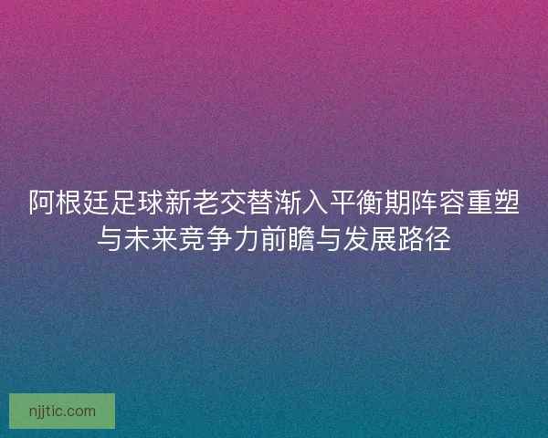 阿根廷足球新老交替渐入平衡期阵容重塑与未来竞争力前瞻与发展路径