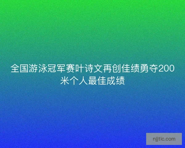 全国游泳冠军赛叶诗文再创佳绩勇夺200米个人最佳成绩