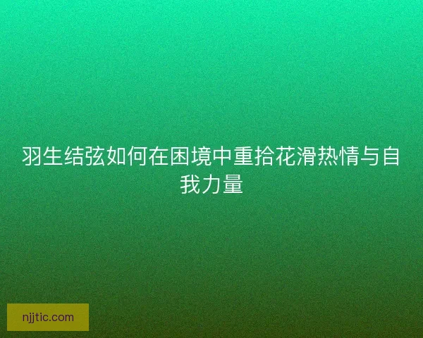 羽生结弦如何在困境中重拾花滑热情与自我力量