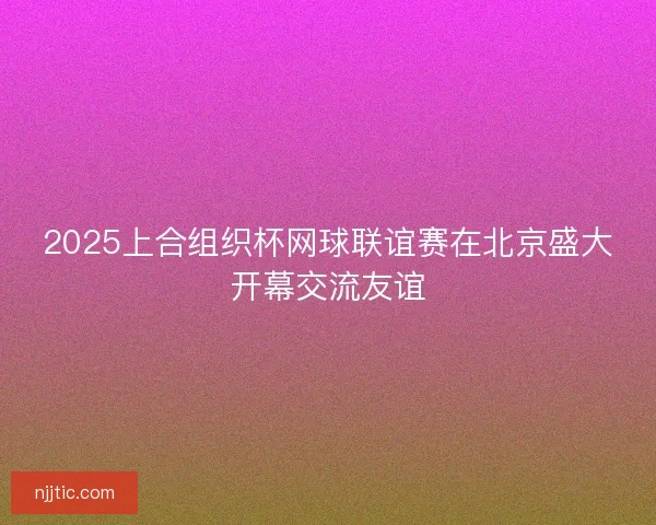 2025上合组织杯网球联谊赛在北京盛大开幕交流友谊