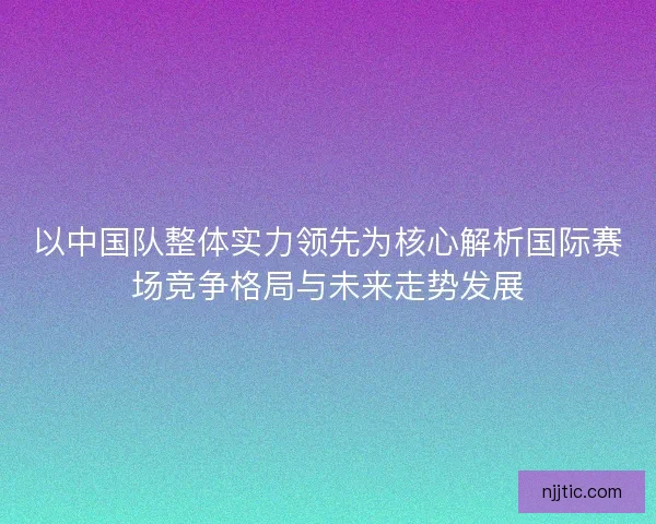 以中国队整体实力领先为核心解析国际赛场竞争格局与未来走势发展