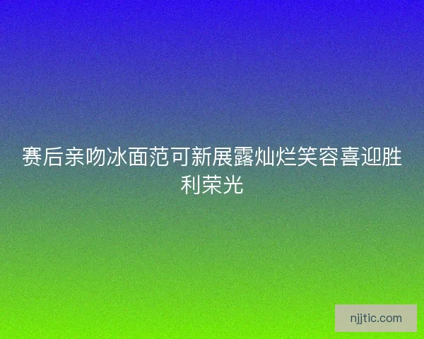 赛后亲吻冰面范可新展露灿烂笑容喜迎胜利荣光