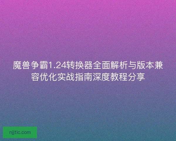 魔兽争霸1.24转换器全面解析与版本兼容优化实战指南深度教程分享