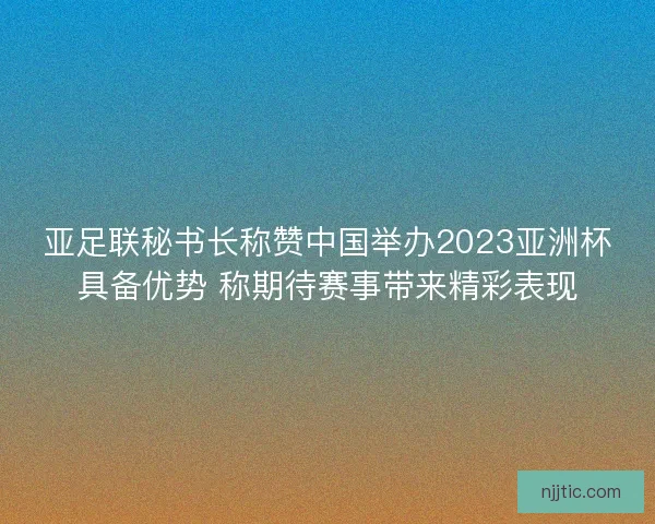 亚足联秘书长称赞中国举办2023亚洲杯具备优势 称期待赛事带来精彩表现