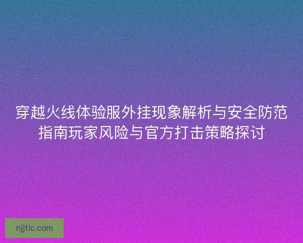 穿越火线体验服外挂现象解析与安全防范指南玩家风险与官方打击策略探讨 穿越火线体验服外挂现象解析与安全防范指南玩家风险与官方打击策略探讨