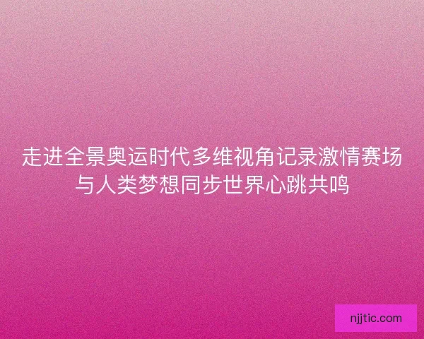 走进全景奥运时代多维视角记录激情赛场与人类梦想同步世界心跳共鸣 走进全景奥运时代多维视角记录激情赛场与人类梦想同步世界心跳共鸣