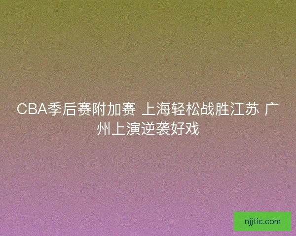 CBA季后赛附加赛 上海轻松战胜江苏 广州上演逆袭好戏