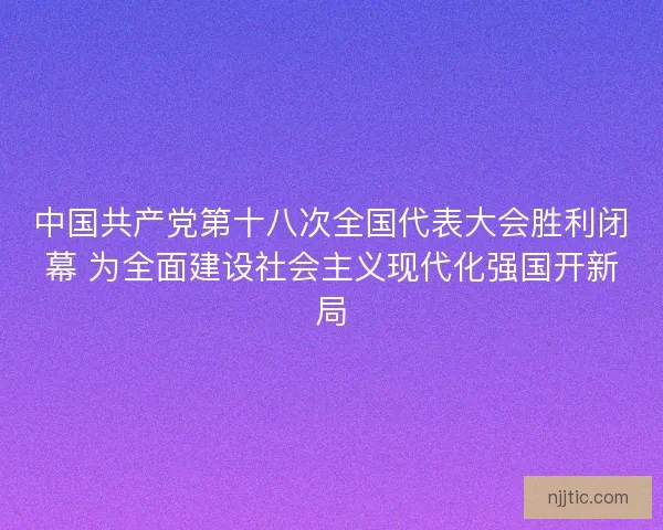 中国共产党第十八次全国代表大会胜利闭幕 为全面建设社会主义现代化强国开新局