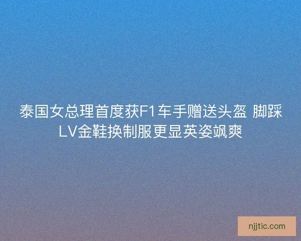 泰国女总理首度获F1车手赠送头盔 脚踩LV金鞋换制服更显英姿飒爽