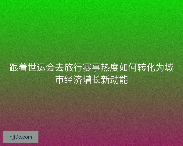 跟着世运会去旅行赛事热度如何转化为城市经济增长新动能