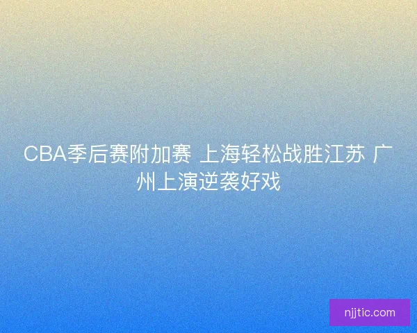 CBA季后赛附加赛 上海轻松战胜江苏 广州上演逆袭好戏