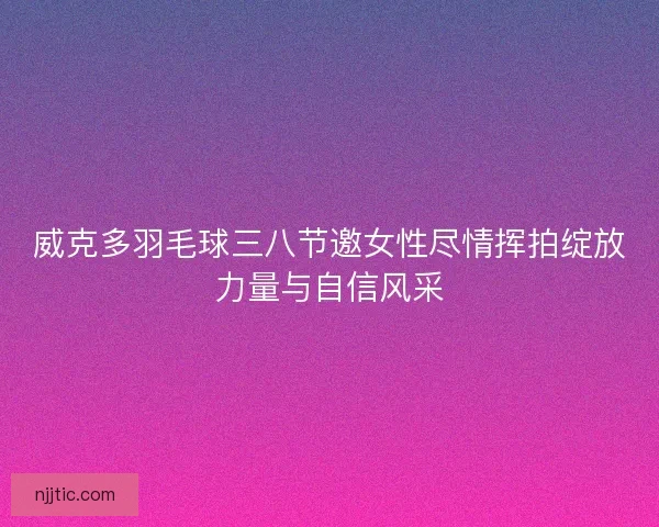 威克多羽毛球三八节邀女性尽情挥拍绽放力量与自信风采