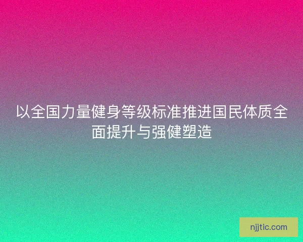 以全国力量健身等级标准推进国民体质全面提升与强健塑造 以全国力量健身等级标准推进国民体质全面提升与强健塑造