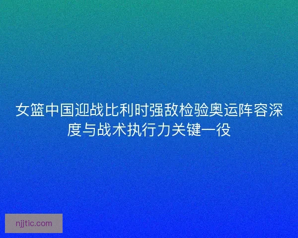 女篮中国迎战比利时强敌检验奥运阵容深度与战术执行力关键一役