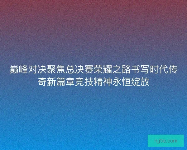 巅峰对决聚焦总决赛荣耀之路书写时代传奇新篇章竞技精神永恒绽放
