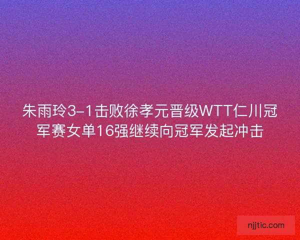 朱雨玲3-1击败徐孝元晋级WTT仁川冠军赛女单16强继续向冠军发起冲击