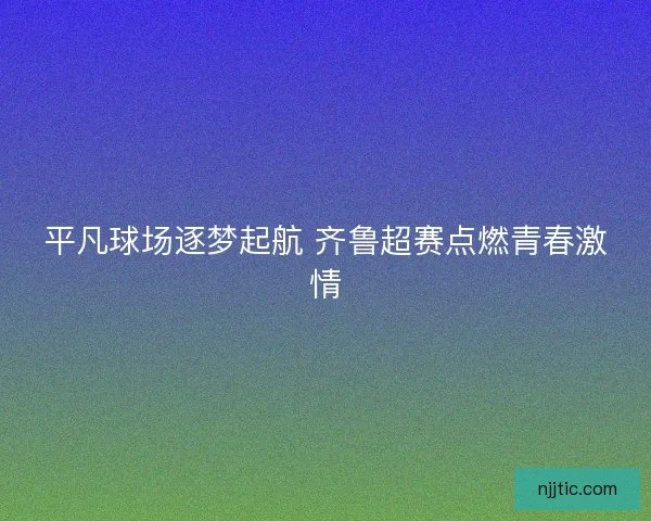 平凡球场逐梦起航 齐鲁超赛点燃青春激情