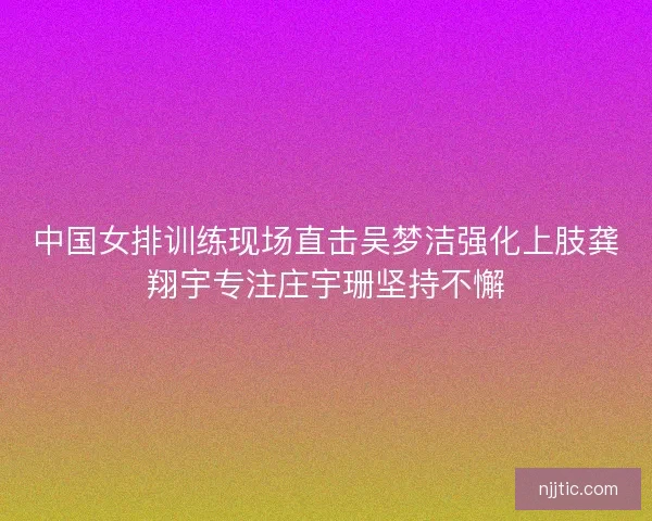 中国女排训练现场直击吴梦洁强化上肢龚翔宇专注庄宇珊坚持不懈